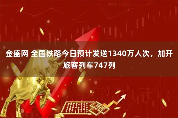 金盛网 全国铁路今日预计发送1340万人次，加开旅客列车747列