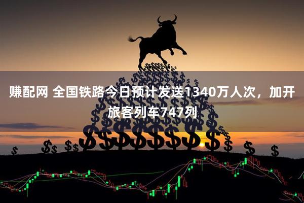 赚配网 全国铁路今日预计发送1340万人次，加开旅客列车747列