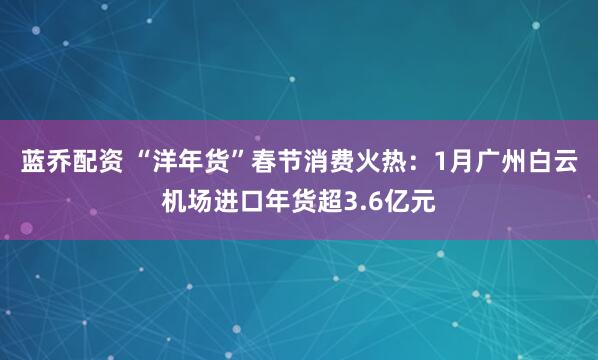 蓝乔配资 “洋年货”春节消费火热：1月广州白云机场进口年货超3.6亿元