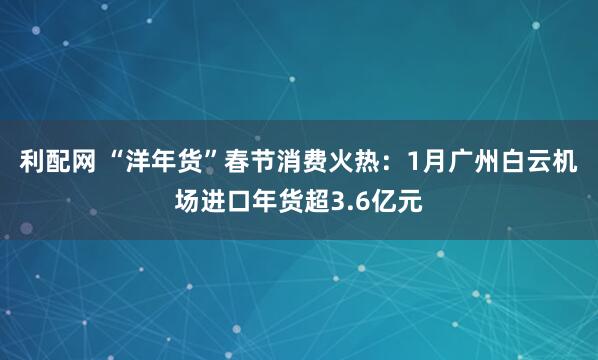 利配网 “洋年货”春节消费火热：1月广州白云机场进口年货超3.6亿元