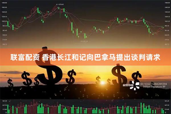 联富配资 香港长江和记向巴拿马提出谈判请求