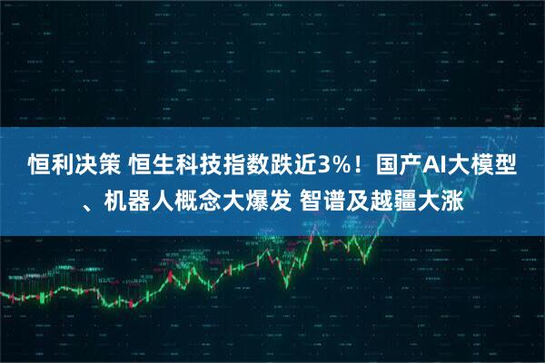 恒利决策 恒生科技指数跌近3%！国产AI大模型、机器人概念大爆发 智谱及越疆大涨