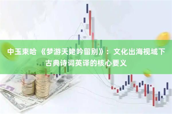 中玉束哈 《梦游天姥吟留别》：文化出海视域下古典诗词英译的核心要义