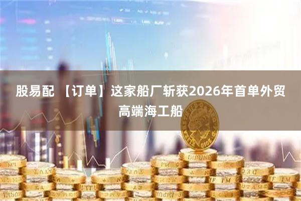 股易配 【订单】这家船厂斩获2026年首单外贸高端海工船