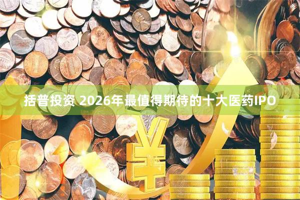 括普投资 2026年最值得期待的十大医药IPO