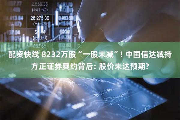 配资快线 8232万股“一股未减”! 中国信达减持方正证券爽约背后: 股价未达预期?