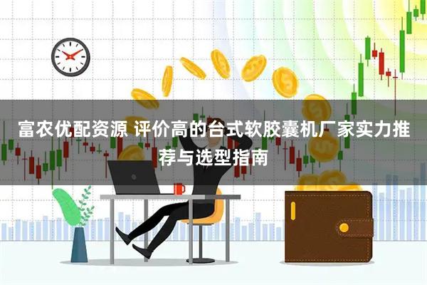 富农优配资源 评价高的台式软胶囊机厂家实力推荐与选型指南