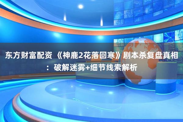 东方财富配资 《神鹿2花落回寒》剧本杀复盘真相：破解迷雾+细节线索解析