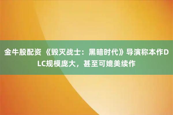 金牛股配资 《毁灭战士：黑暗时代》导演称本作DLC规模庞大，甚至可媲美续作