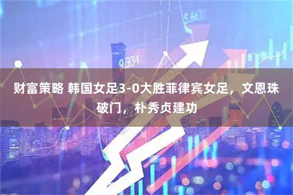 财富策略 韩国女足3-0大胜菲律宾女足，文恩珠破门，朴秀贞建功