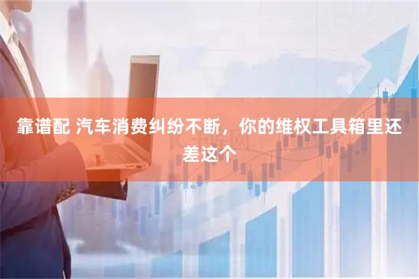 靠谱配 汽车消费纠纷不断，你的维权工具箱里还差这个
