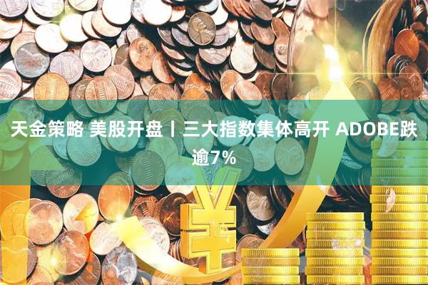 天金策略 美股开盘丨三大指数集体高开 ADOBE跌逾7%