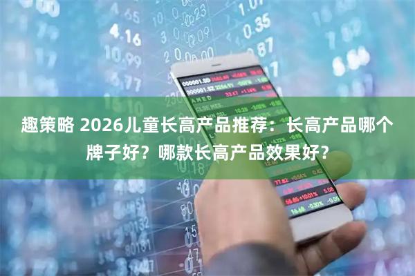 趣策略 2026儿童长高产品推荐：长高产品哪个牌子好？哪款长高产品效果好？
