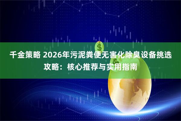 千金策略 2026年污泥粪便无害化除臭设备挑选攻略:核心推荐与实用指南