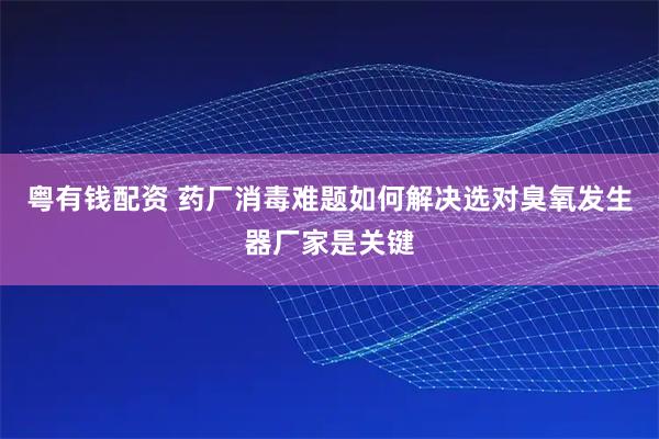 粤有钱配资 药厂消毒难题如何解决选对臭氧发生器厂家是关键