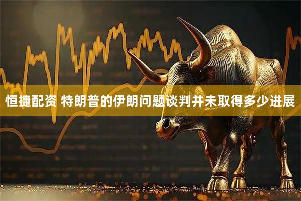 恒捷配资 特朗普的伊朗问题谈判并未取得多少进展