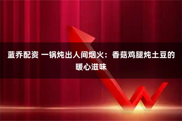 蓝乔配资 一锅炖出人间烟火：香菇鸡腿炖土豆的暖心滋味