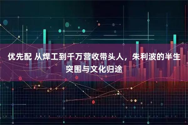 优先配 从焊工到千万营收带头人，朱利波的半生突围与文化归途