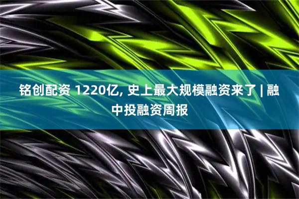 铭创配资 1220亿, 史上最大规模融资来了 | 融中投融资周报