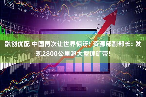 融创优配 中国再次让世界惊讶! 资源部副部长: 发现2800公里超大型锂矿带!
