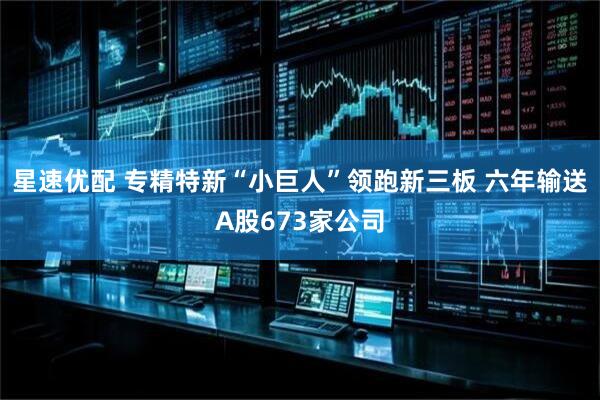 星速优配 专精特新“小巨人”领跑新三板 六年输送A股673家公司