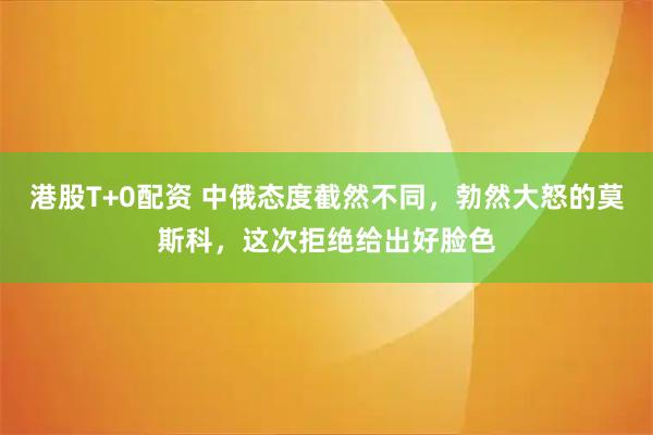 港股T+0配资 中俄态度截然不同，勃然大怒的莫斯科，这次拒绝给出好脸色