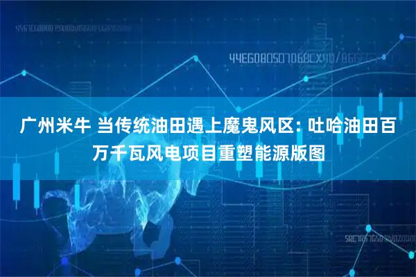 广州米牛 当传统油田遇上魔鬼风区: 吐哈油田百万千瓦风电项目重塑能源版图