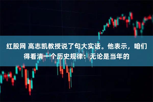 红股网 高志凯教授说了句大实话。他表示，咱们得看清一个历史规律：无论是当年的