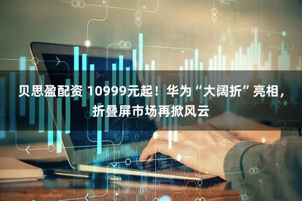 贝思盈配资 10999元起！华为“大阔折”亮相，折叠屏市场再掀风云