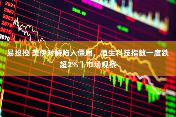 易投投 美伊对峙陷入僵局,恒生科技指数一度跌超2%|市场观察