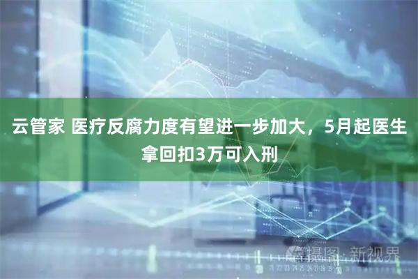 云管家 医疗反腐力度有望进一步加大，5月起医生拿回扣3万可入刑