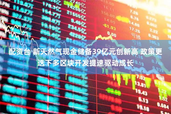 配资台 新天然气现金储备39亿元创新高 政策更迭下多区块开发提速驱动成长