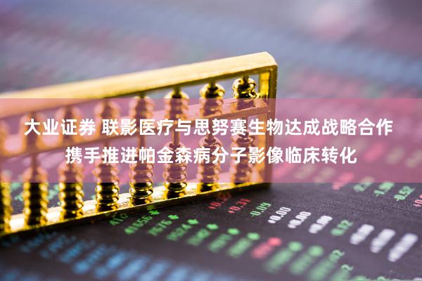 大业证券 联影医疗与思努赛生物达成战略合作 携手推进帕金森病分子影像临床转化