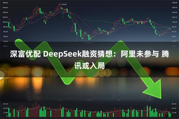 深富优配 DeepSeek融资猜想：阿里未参与 腾讯或入局