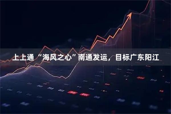 上上通 “海风之心”南通发运,目标广东阳江