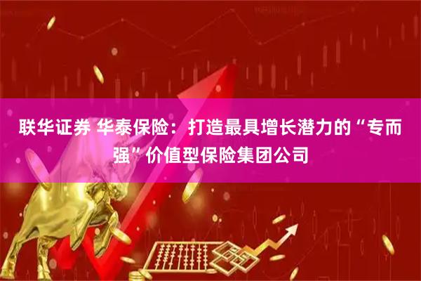 联华证券 华泰保险:打造最具增长潜力的“专而强”价值型保险集团公司