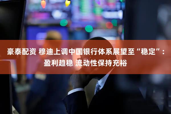 豪泰配资 穆迪上调中国银行体系展望至“稳定”：盈利趋稳 流动性保持充裕
