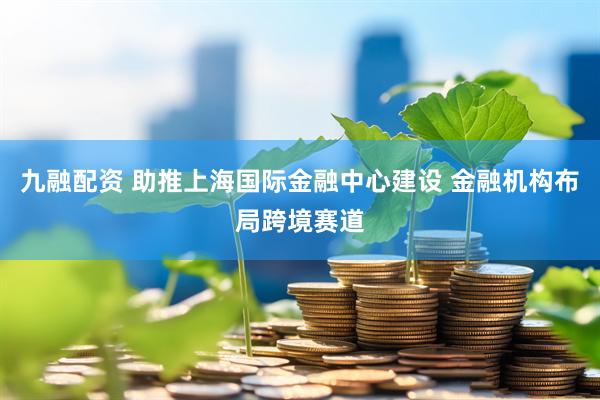 九融配资 助推上海国际金融中心建设 金融机构布局跨境赛道