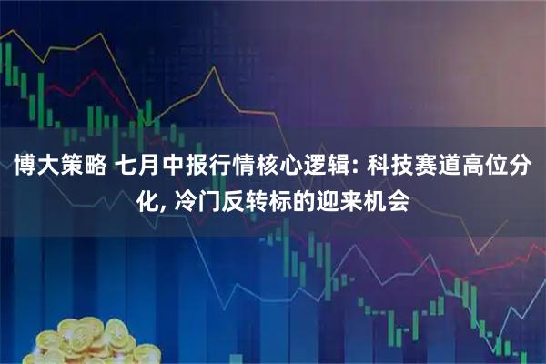 博大策略 七月中报行情核心逻辑: 科技赛道高位分化, 冷门反转标的迎来机会