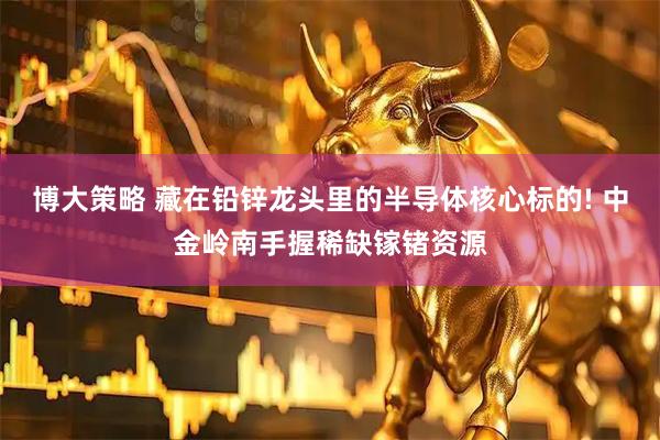 博大策略 藏在铅锌龙头里的半导体核心标的! 中金岭南手握稀缺镓锗资源