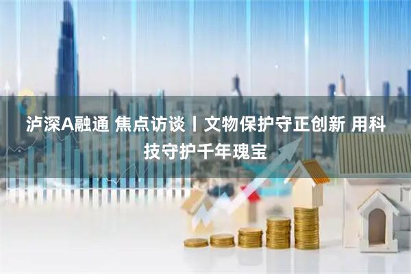 泸深A融通 焦点访谈丨文物保护守正创新 用科技守护千年瑰宝