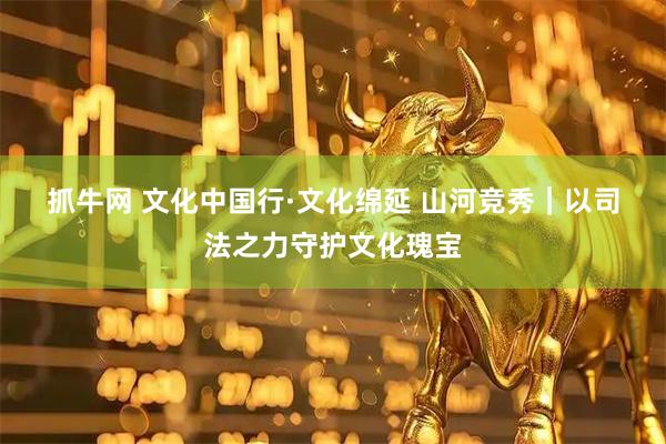 抓牛网 文化中国行·文化绵延 山河竞秀|以司法之力守护文化瑰宝