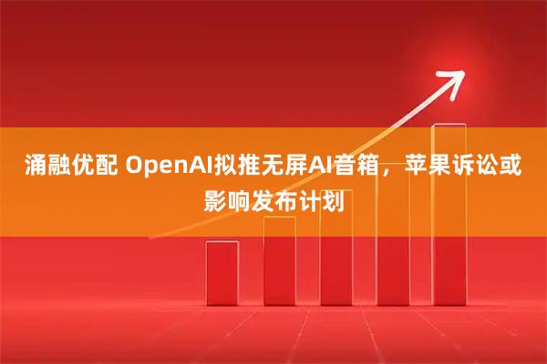 涌融优配 OpenAI拟推无屏AI音箱，苹果诉讼或影响发布计划