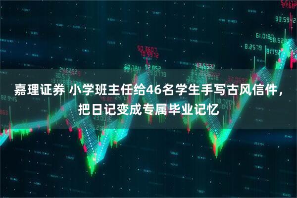 嘉理证券 小学班主任给46名学生手写古风信件,把日记变成专属毕业记忆