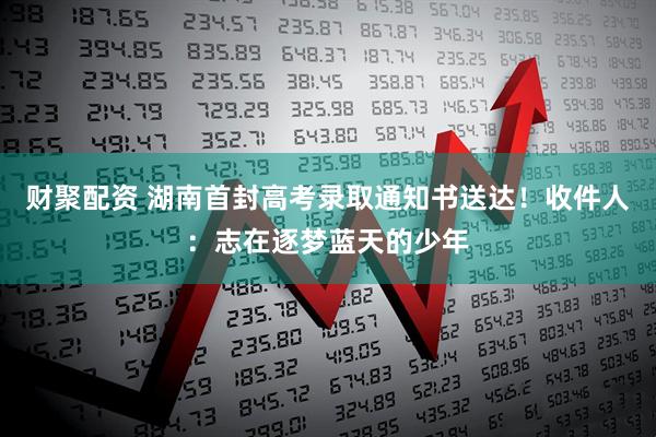 财聚配资 湖南首封高考录取通知书送达!收件人:志在逐梦蓝天的少年