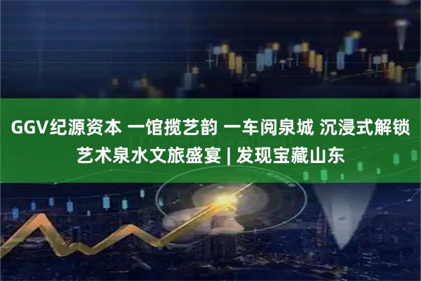 GGV纪源资本 一馆揽艺韵 一车阅泉城 沉浸式解锁艺术泉水文旅盛宴 | 发现宝藏山东