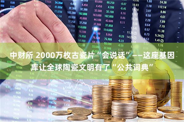 中财所 2000万枚古瓷片“会说话”——这座基因库让全球陶瓷文明有了“公共词典”