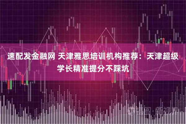 速配发金融网 天津雅思培训机构推荐：天津超级学长精准提分不踩坑