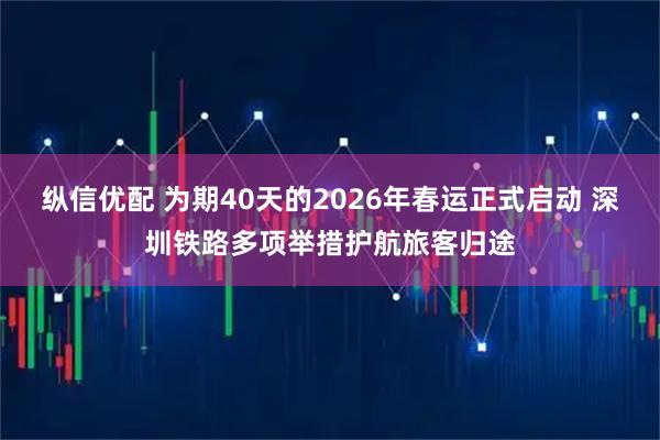 纵信优配 为期40天的2026年春运正式启动 深圳铁路多项举措护航旅客归途