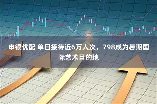 申银优配 单日接待近6万人次，798成为暑期国际艺术目的地